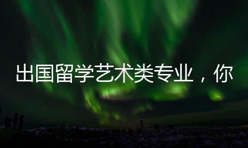 出国留学艺术类专业，你需要了解这些！