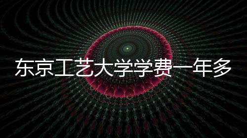 东京工艺大学学费一年多少钱？