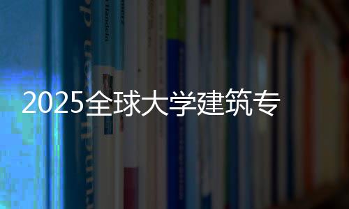 2025全球大学建筑专业排名榜单！